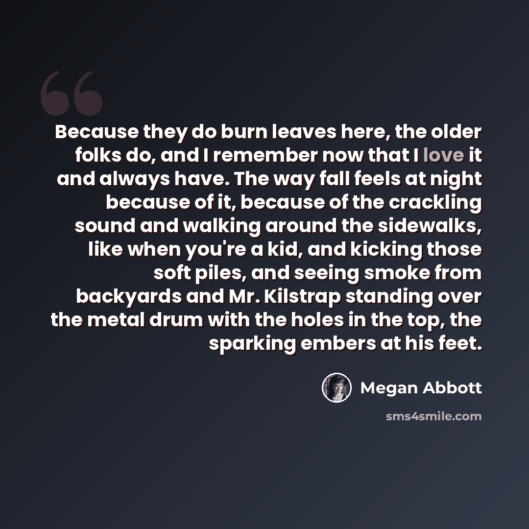 “Because they do burn leaves here, the older folks do, and I remember now that I love it and always have. The way fall feels at night because of it, because of the crackling sound and walking around the sidewalks, like when you're a kid, and kicking those soft piles, and seeing smoke from backyards…” quote by Megan Abbott