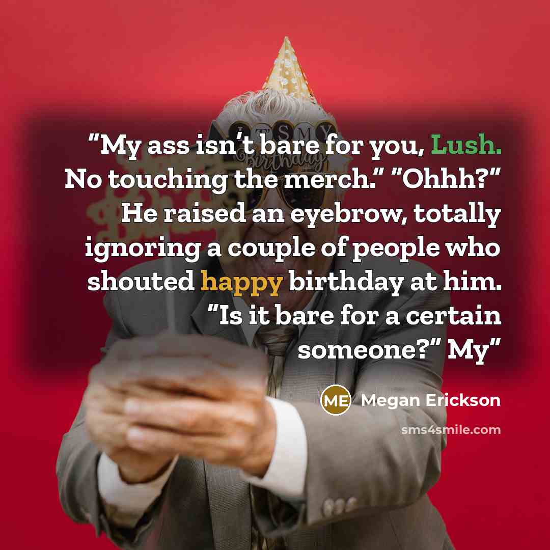 “My ass isn’t bare for you, Lush. No touching the merch.” “Ohhh?” He raised an eyebrow, totally ignoring a couple of people who shouted happy birthday at him. “Is it bare for a certain someone?” My” quote by Megan Erickson