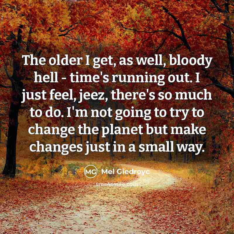 “The older I get, as well, bloody hell - time's running out. I just feel, jeez, there's so much to do. I'm not going to try to change the planet but make changes just in a small way.” quote by Mel Giedroyc