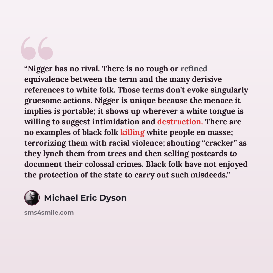 “Nigger has no rival. There is no rough or refined equivalence between the term and the many derisive references to white folk. Those terms don’t evoke singularly gruesome actions. Nigger is unique because the menace it implies is portable; it shows up wherever a white tongue is willing to suggest…” quote by Michael Eric Dyson