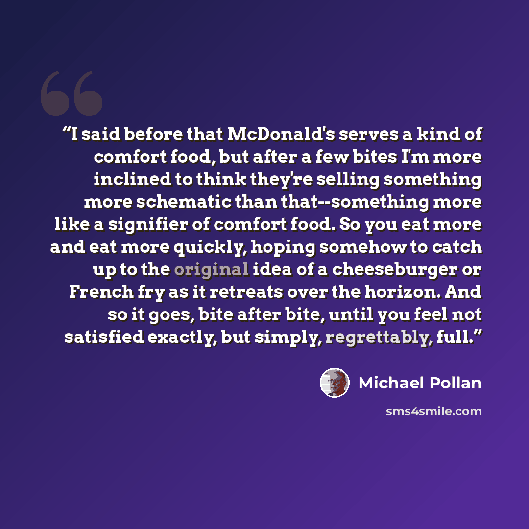 “I said before that McDonald's serves a kind of comfort food, but after a few bites I'm more inclined to think they're selling something more schematic than that--something more like a signifier of comfort food. So you eat more and eat more quickly, hoping somehow to catch up to the original idea…” quote by Michael Pollan