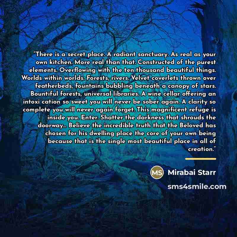 “There is a secret place. A radiant sanctuary. As real as your own kitchen. More real than that. Constructed of the purest elements. Overflowing with the ten thousand beautiful things. Worlds within worlds. Forests, rivers. Velvet coverlets thrown over featherbeds, fountains bubbling beneath a…” quote by Mirabai Starr
