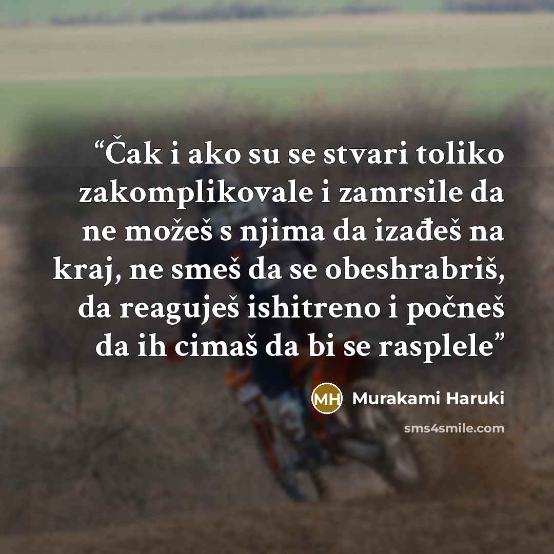“Čak i ako su se stvari toliko zakomplikovale i zamrsile da ne možeš s njima da izađeš na kraj, ne smeš da se obeshrabriš, da reaguješ ishitreno i počneš da ih cimaš da bi se rasplele” quote by Murakami Haruki