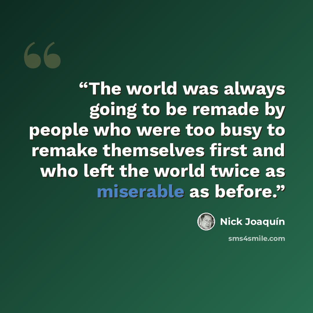 “The world was always going to be remade by people who were too busy to remake themselves first and who left the world twice as miserable as before.” quote by Nick Joaquín