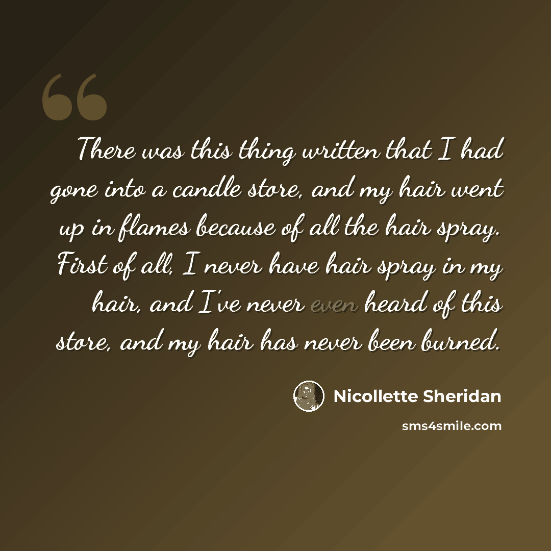 “There was this thing written that I had gone into a candle store, and my hair went up in flames because of all the hair spray. First of all, I never have hair spray in my hair, and I've never even heard of this store, and my hair has never been burned.” quote by Nicollette Sheridan