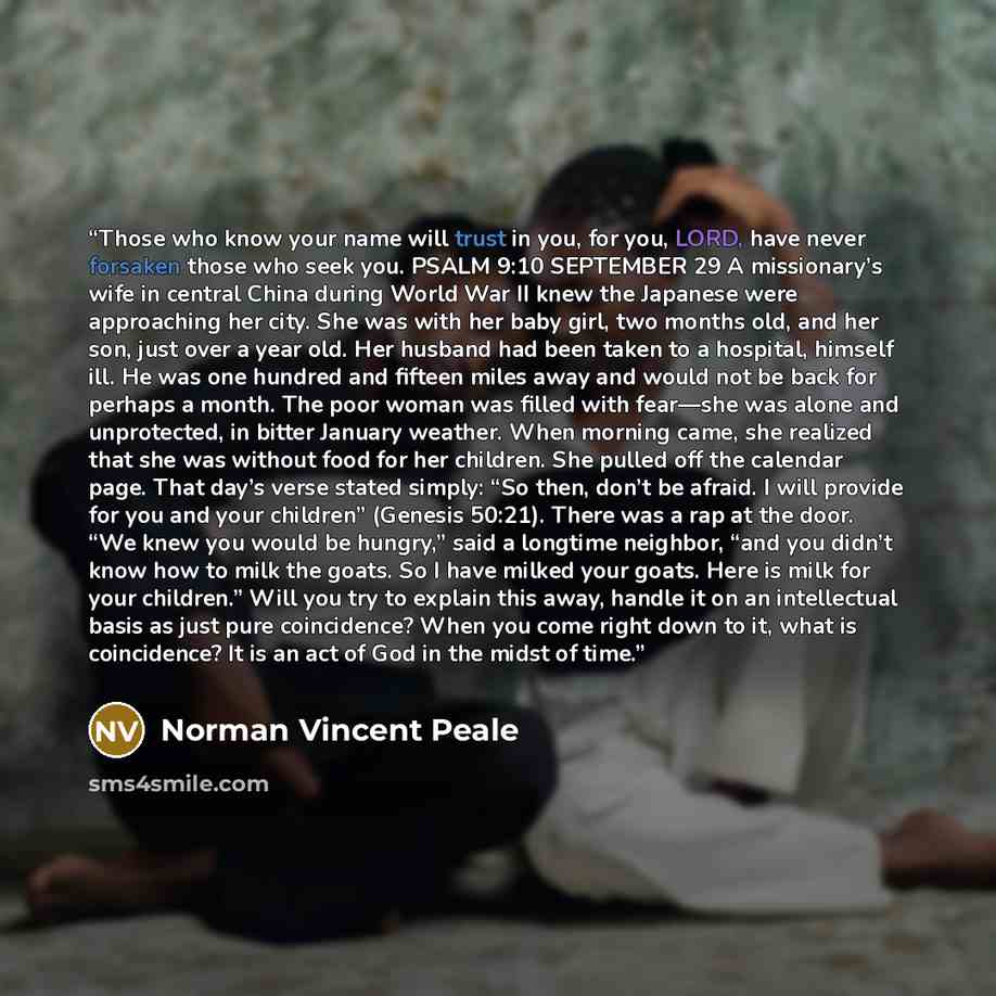 “Those who know your name will trust in you, for you, LORD, have never forsaken those who seek you. PSALM 9:10 SEPTEMBER 29 A missionary’s wife in central China during World War II knew the Japanese were approaching her city. She was with her baby girl, two months old, and her son, just over a year…” quote by Norman Vincent Peale