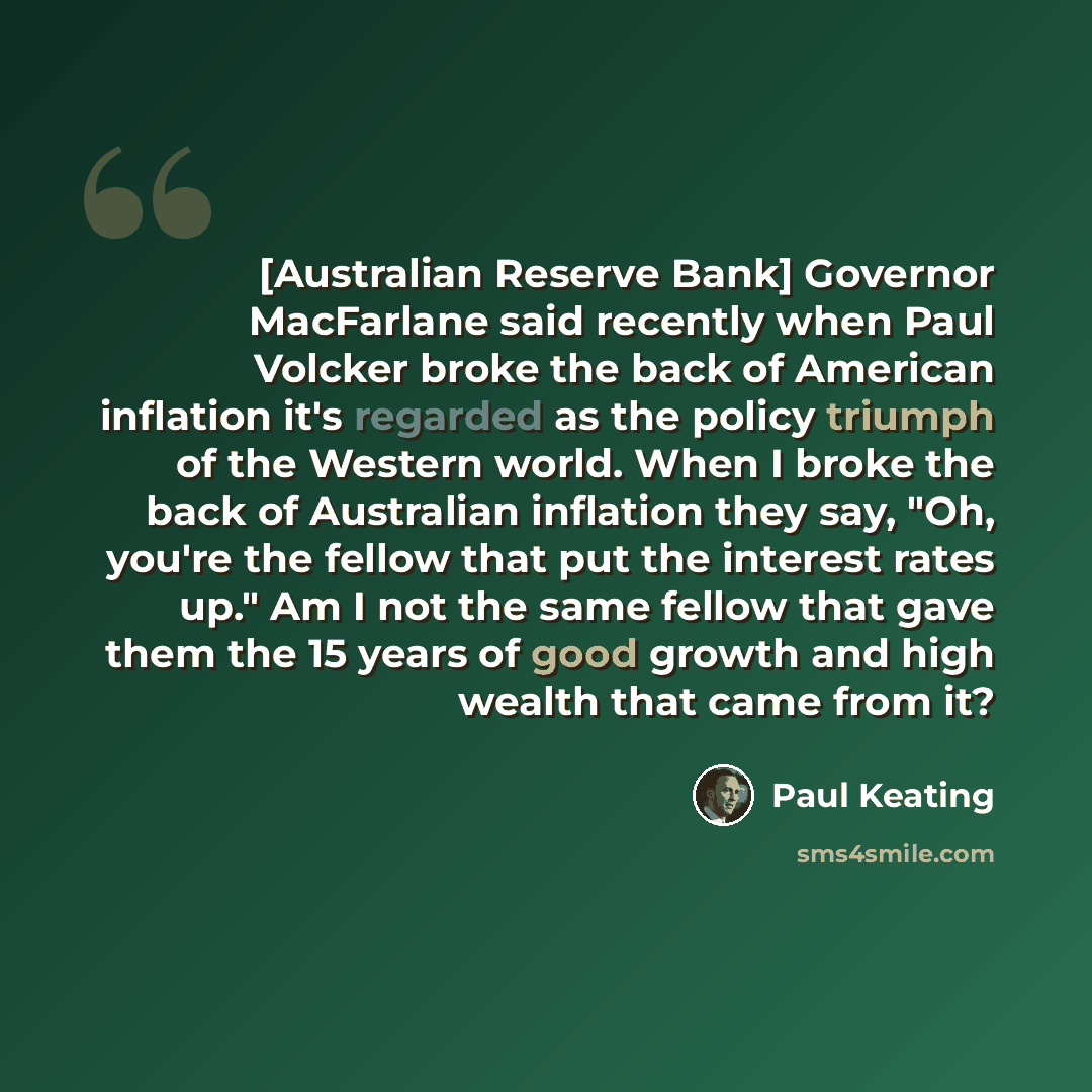 “[Australian Reserve Bank] Governor MacFarlane said recently when Paul Volcker broke the back of American inflation it's regarded as the policy triumph of the Western world. When I broke the back of Australian inflation they say, "Oh, you're the fellow that put the interest rates up." Am I not the…” quote by Paul Keating