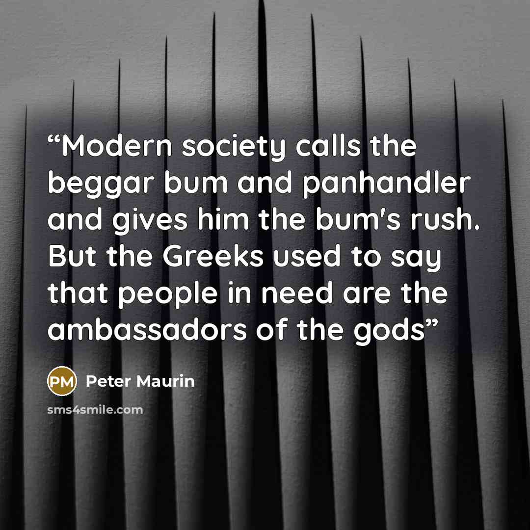 “Modern society calls the beggar bum and panhandler and gives him the bum's rush. But the Greeks used to say that people in need are the ambassadors of the gods” quote by Peter Maurin