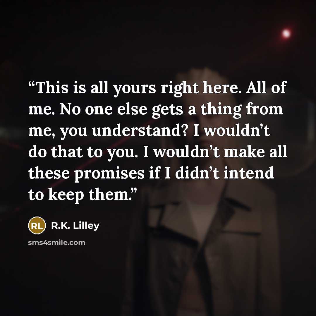 “This is all yours right here. All of me. No one else gets a thing from me, you understand? I wouldn’t do that to you. I wouldn’t make all these promises if I didn’t intend to keep them.” quote by R.K. Lilley