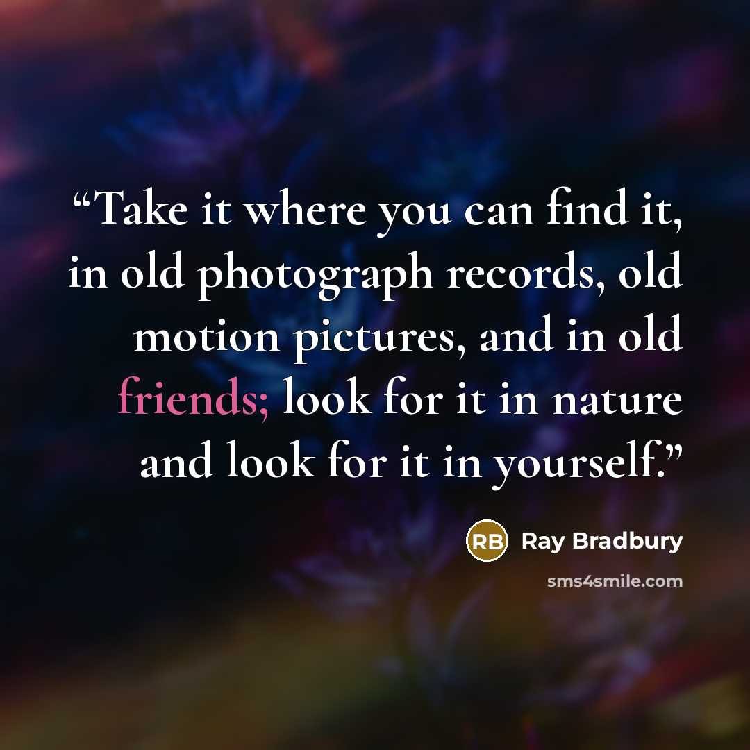 “Take it where you can find it, in old photograph records, old motion pictures, and in old friends; look for it in nature and look for it in yourself.” quote by Ray Bradbury