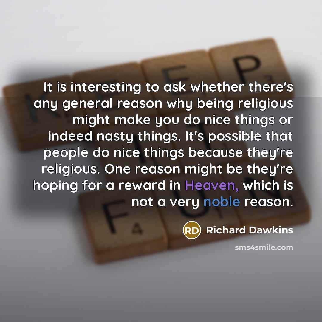 “It is interesting to ask whether there's any general reason why being religious might make you do nice things or indeed nasty things. It's possible that people do nice things because they're religious. One reason might be they're hoping for a reward in Heaven, which is not a very noble reason.” quote by Richard Dawkins