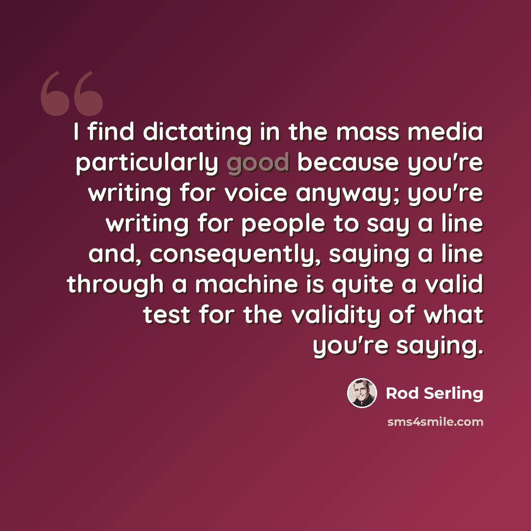 “I find dictating in the mass media particularly good because you're writing for voice anyway; you're writing for people to say a line and, consequently, saying a line through a machine is quite a valid test for the validity of what you're saying.” quote by Rod Serling