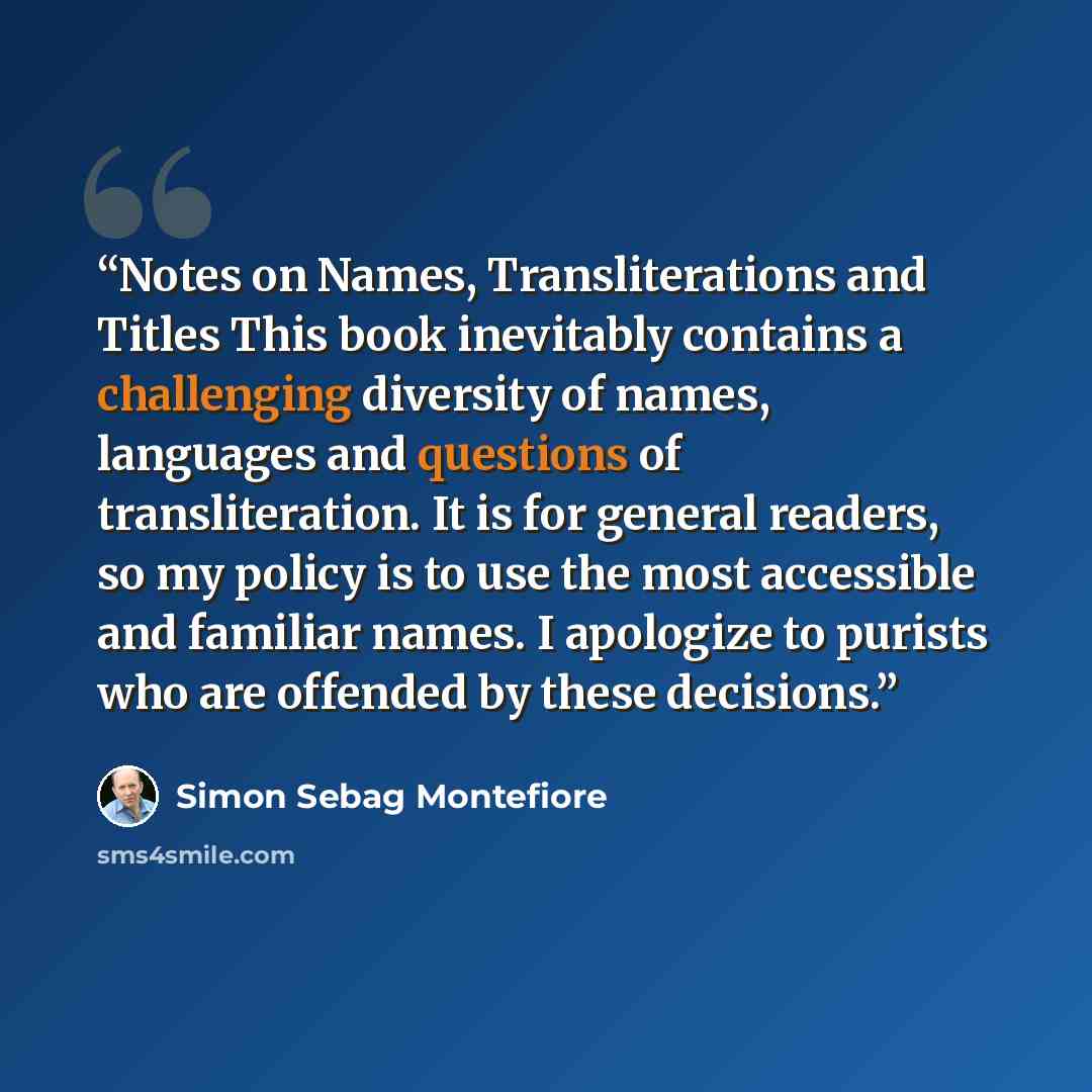 “Notes on Names, Transliterations and Titles This book inevitably contains a challenging diversity of names, languages and questions of transliteration. It is for general readers, so my policy is to use the most accessible and familiar names. I apologize to purists who are offended by these…” quote by Simon Sebag Montefiore