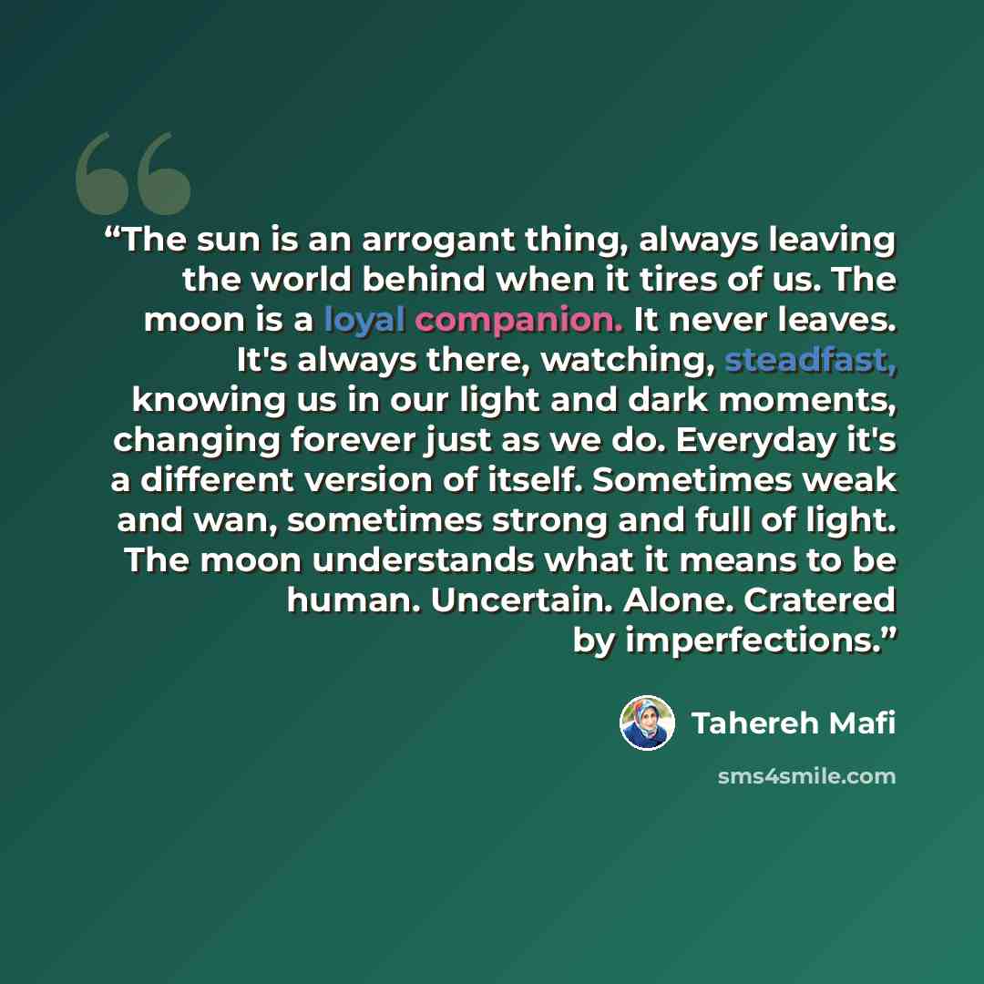 “The sun is an arrogant thing, always leaving the world behind when it tires of us. The moon is a loyal companion. It never leaves. It's always there, watching, steadfast, knowing us in our light and dark moments, changing forever just as we do. Everyday it's a different version of itself…” quote by Tahereh Mafi