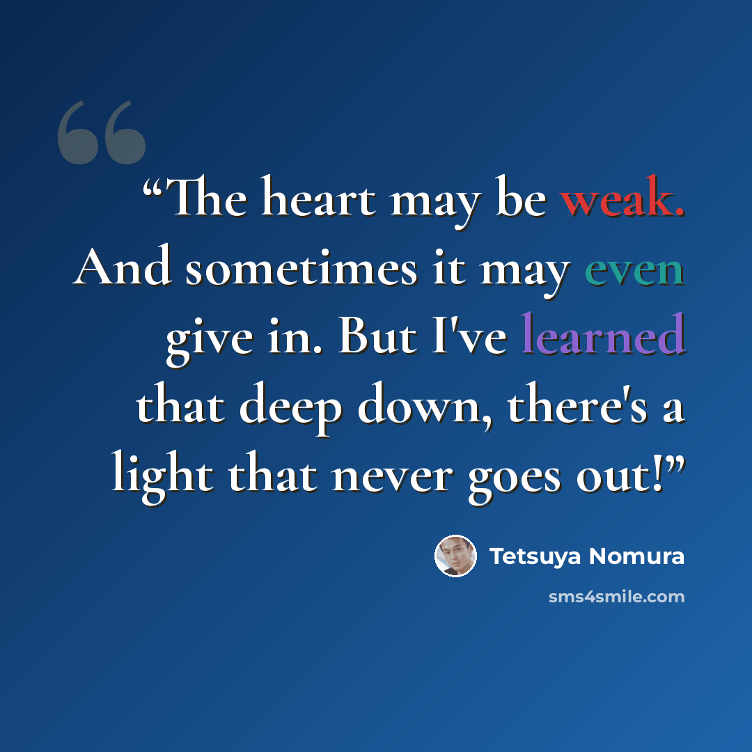 “The heart may be weak. And sometimes it may even give in. But I've learned that deep down, there's a light that never goes out!” quote by Tetsuya Nomura