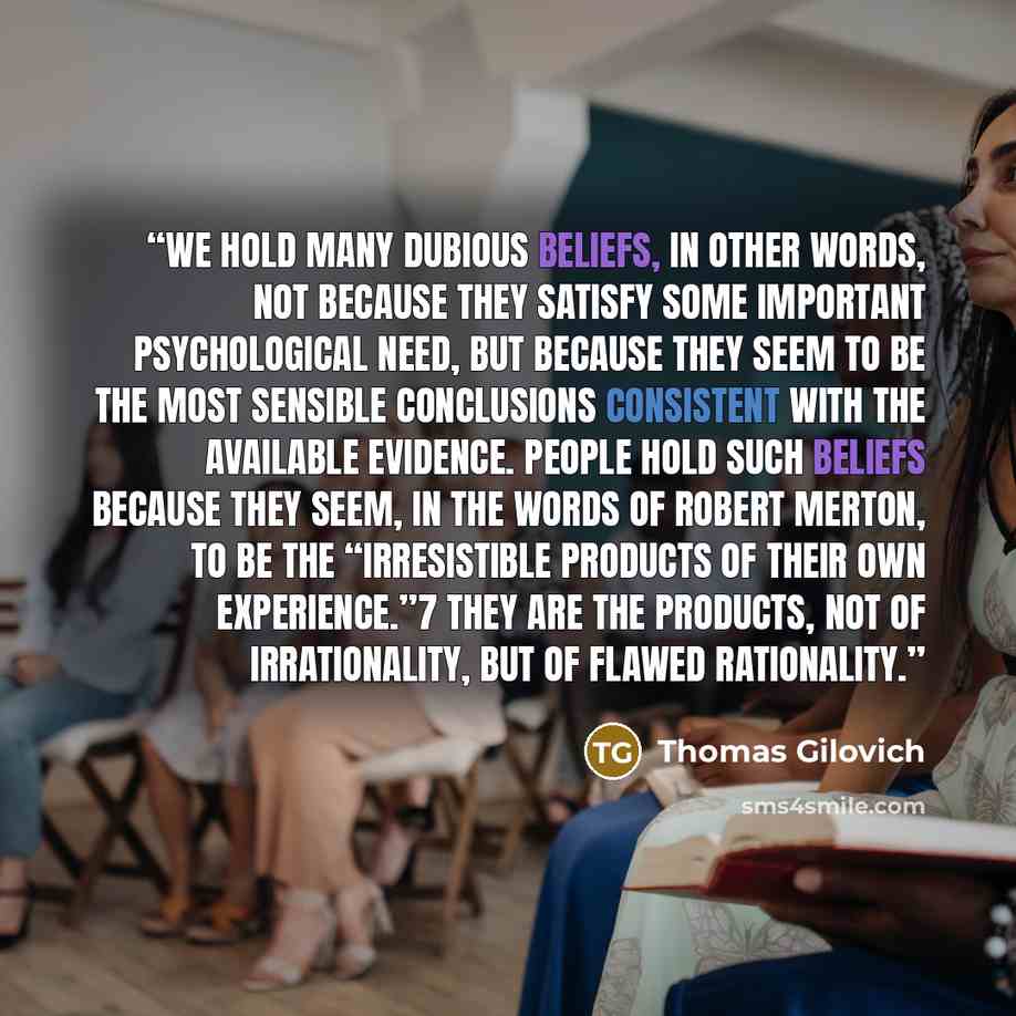 “We hold many dubious beliefs, in other words, not because they satisfy some important psychological need, but because they seem to be the most sensible conclusions consistent with the available evidence. People hold such beliefs because they seem, in the words of Robert Merton, to be the…” quote by Thomas Gilovich