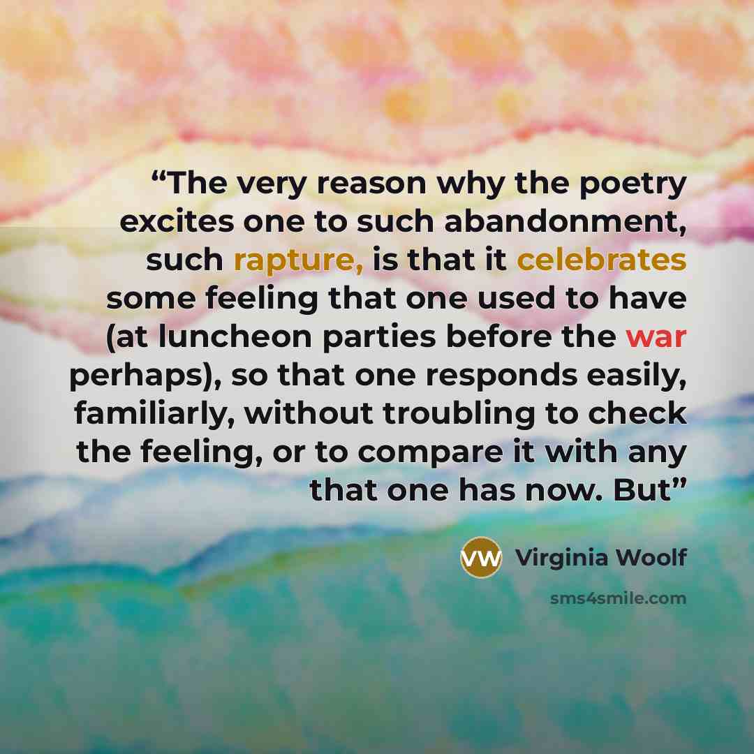 “The very reason why the poetry excites one to such abandonment, such rapture, is that it celebrates some feeling that one used to have (at luncheon parties before the war perhaps), so that one responds easily, familiarly, without troubling to check the feeling, or to compare it with any that one…” quote by Virginia Woolf