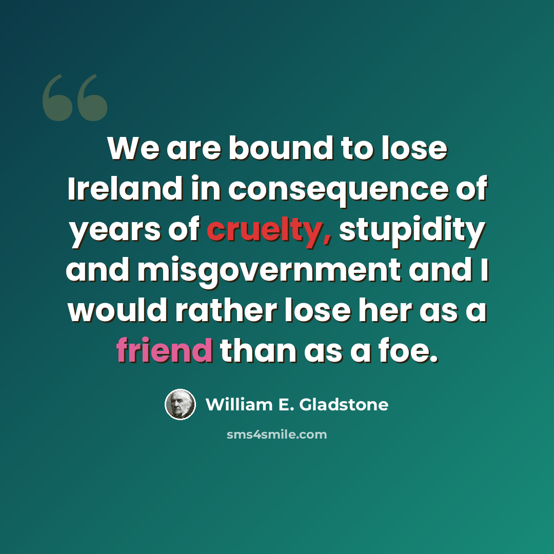 “We are bound to lose Ireland in consequence of years of cruelty, stupidity and misgovernment and I would rather lose her as a friend than as a foe.” quote by William E. Gladstone