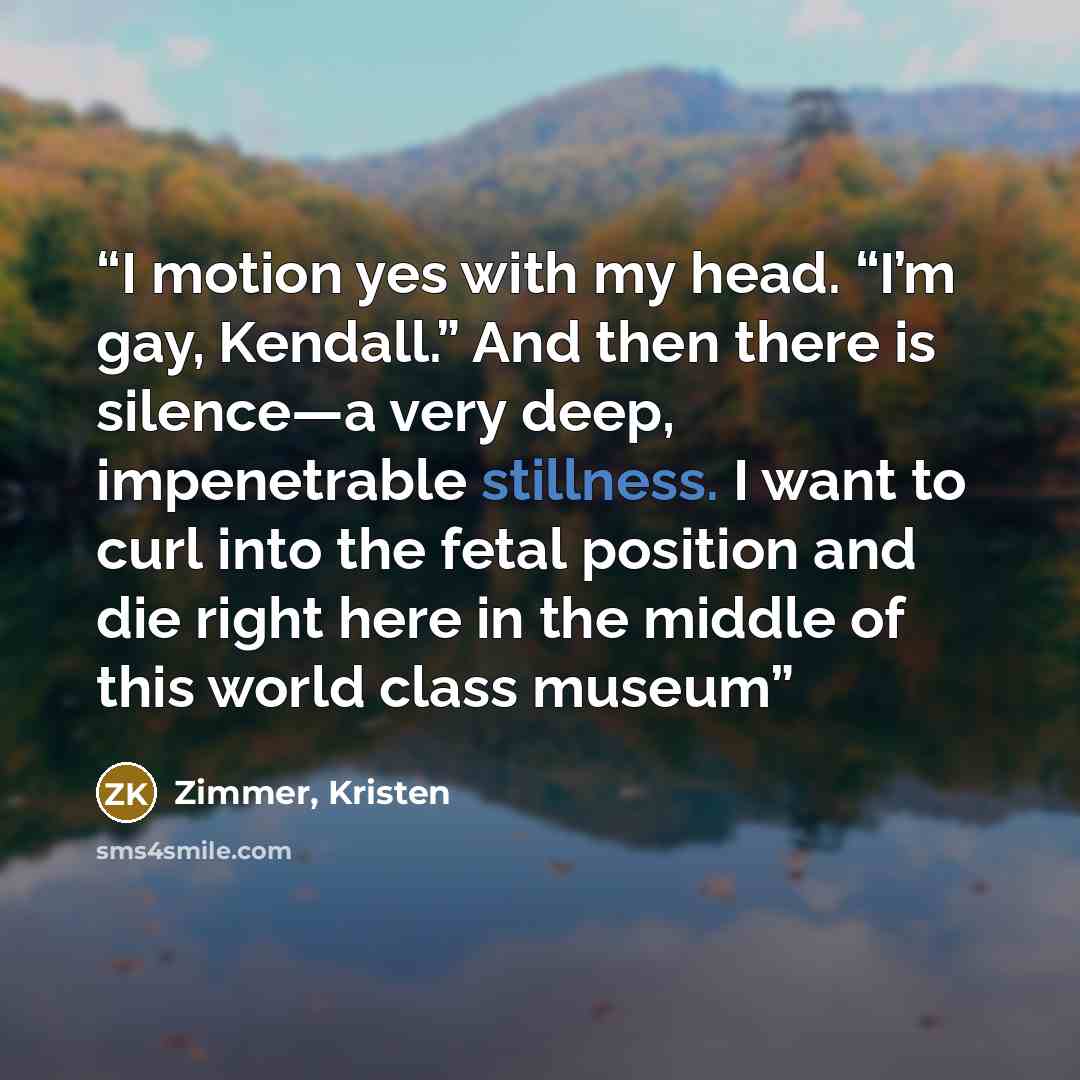 “I motion yes with my head. “I’m gay, Kendall.” And then there is silence—a very deep, impenetrable stillness. I want to curl into the fetal position and die right here in the middle of this world class museum” quote by Zimmer, Kristen