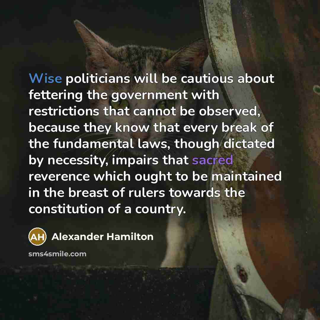 “Wise politicians will be cautious about fettering the government with restrictions that cannot be observed, because they know that every break of the fundamental laws, though dictated by necessity, impairs that sacred reverence which ought to be maintained in the breast of rulers towards the…” quote by Alexander Hamilton