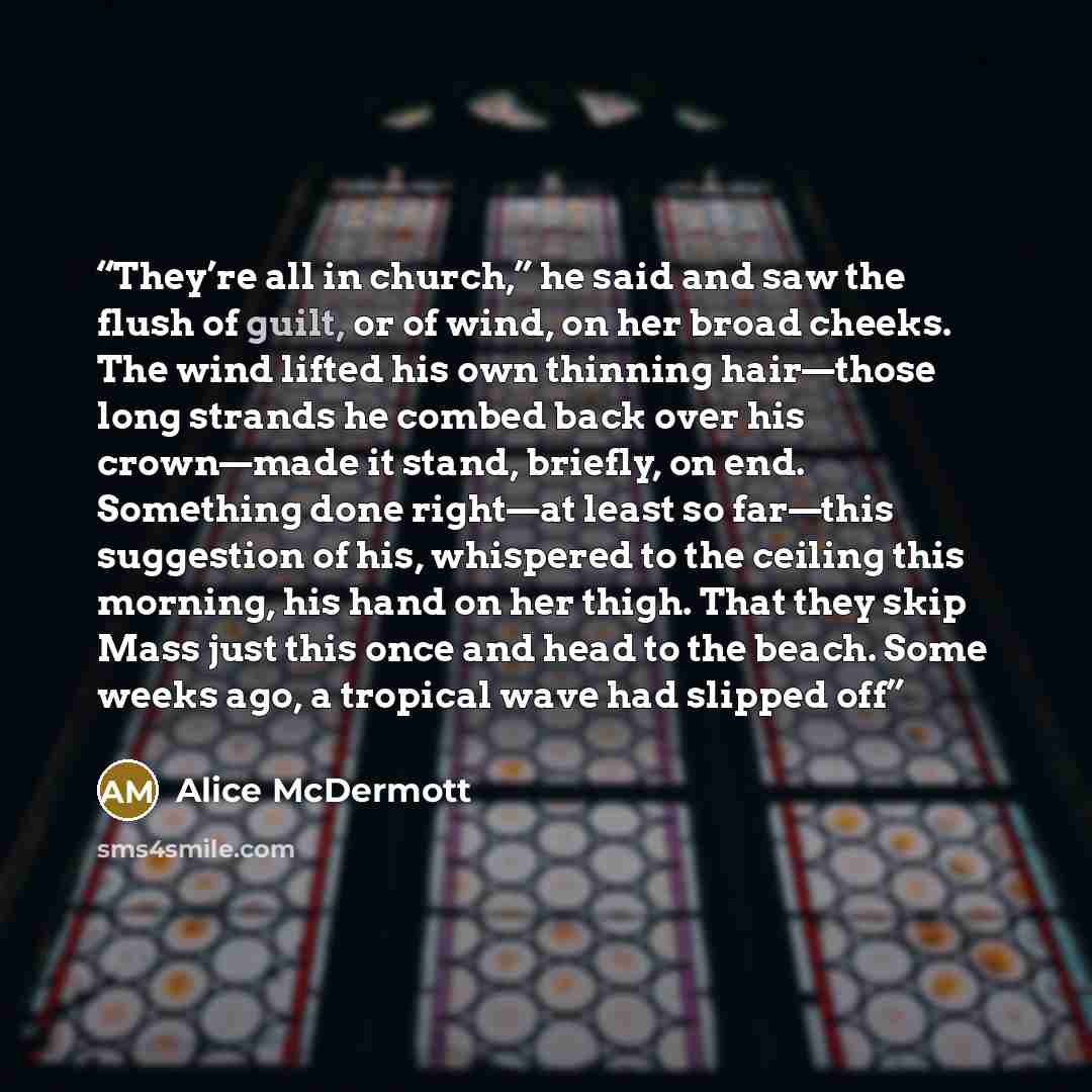 “They’re all in church,” he said and saw the flush of guilt, or of wind, on her broad cheeks. The wind lifted his own thinning hair—those long strands he combed back over his crown—made it stand, briefly, on end. Something done right—at least so far—this suggestion of his, whispered to the ceiling…” quote by Alice McDermott