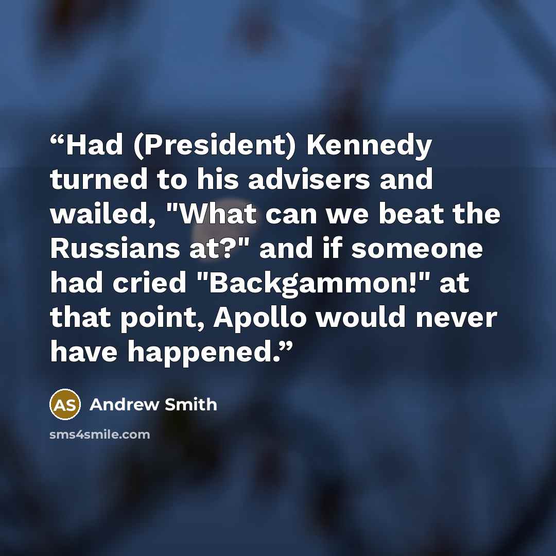 “Had (President) Kennedy turned to his advisers and wailed, "What can we beat the Russians at?" and if someone had cried "Backgammon!" at that point, Apollo would never have happened.” quote by Andrew Smith