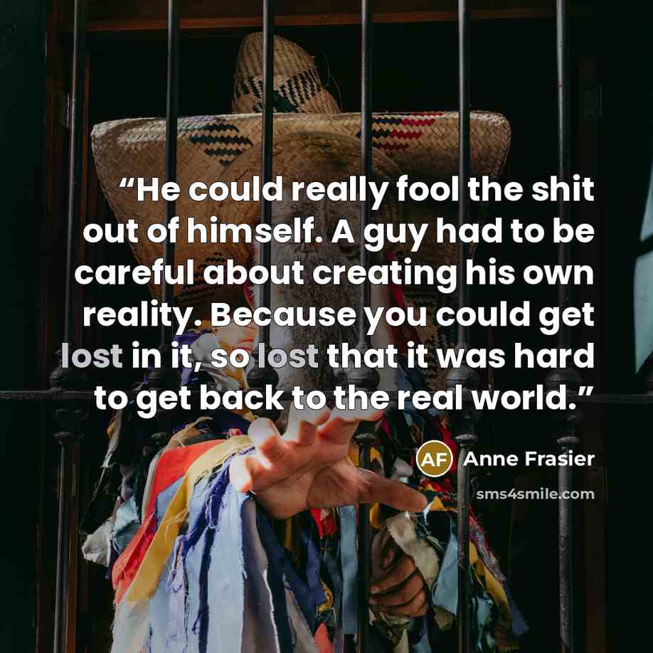 “He could really fool the shit out of himself. A guy had to be careful about creating his own reality. Because you could get lost in it, so lost that it was hard to get back to the real world.” quote by Anne Frasier