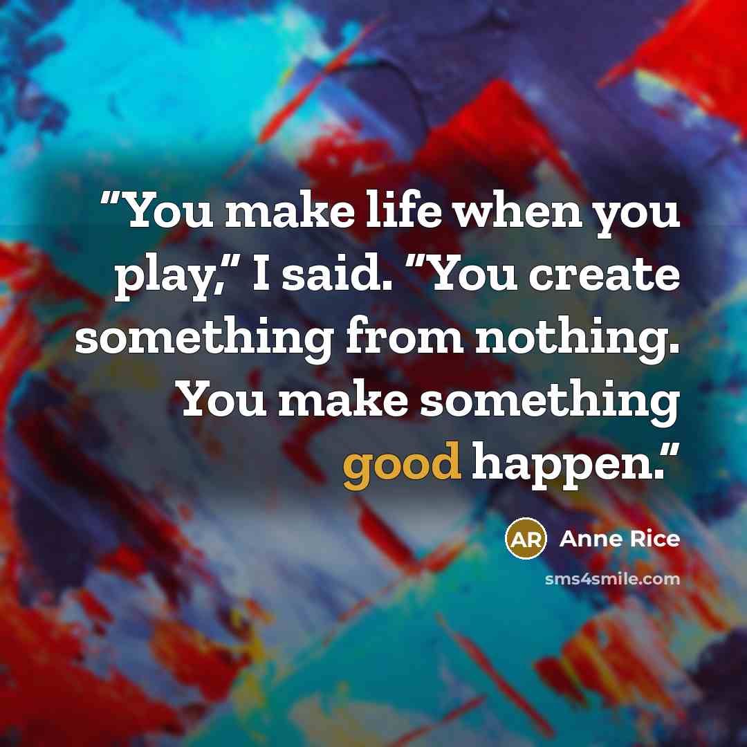 “You make life when you play,” I said. “You create something from nothing. You make something good happen.” quote by Anne Rice