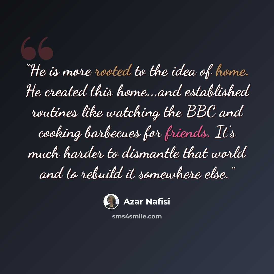 “He is more rooted to the idea of home. He created this home...and established routines like watching the BBC and cooking barbecues for friends. It's much harder to dismantle that world and to rebuild it somewhere else.” quote by Azar Nafisi