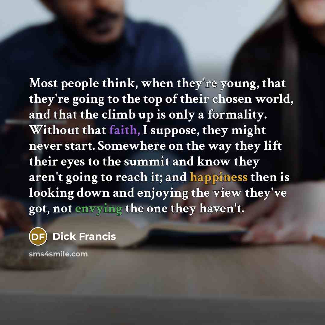 “Most people think, when they're young, that they're going to the top of their chosen world, and that the climb up is only a formality. Without that faith, I suppose, they might never start. Somewhere on the way they lift their eyes to the summit and know they aren't going to reach it; and…” quote by Dick Francis