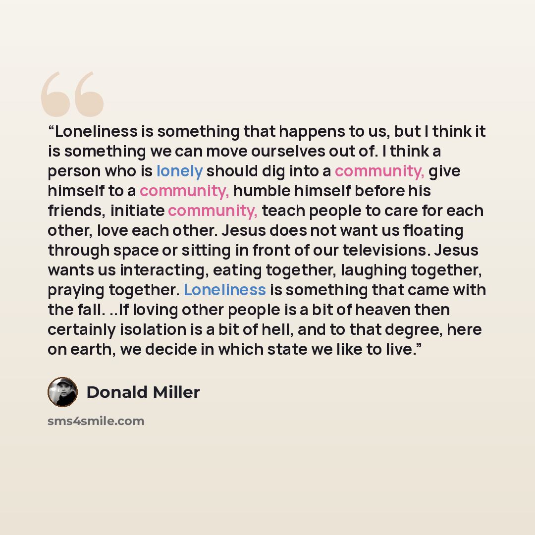 “Loneliness is something that happens to us, but I think it is something we can move ourselves out of. I think a person who is lonely should dig into a community, give himself to a community, humble himself before his friends, initiate community, teach people to care for each other, love each…” quote by Donald Miller