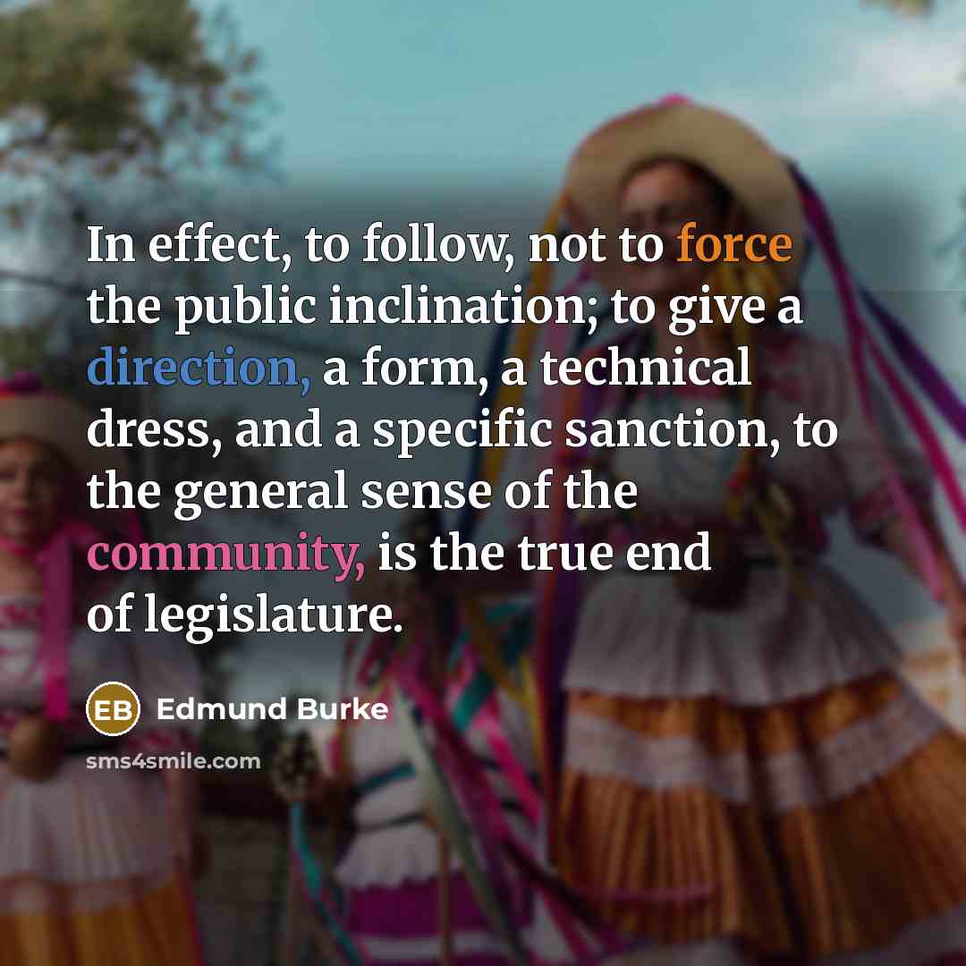 “In effect, to follow, not to force the public inclination; to give a direction, a form, a technical dress, and a specific sanction, to the general sense of the community, is the true end of legislature.” quote by Edmund Burke