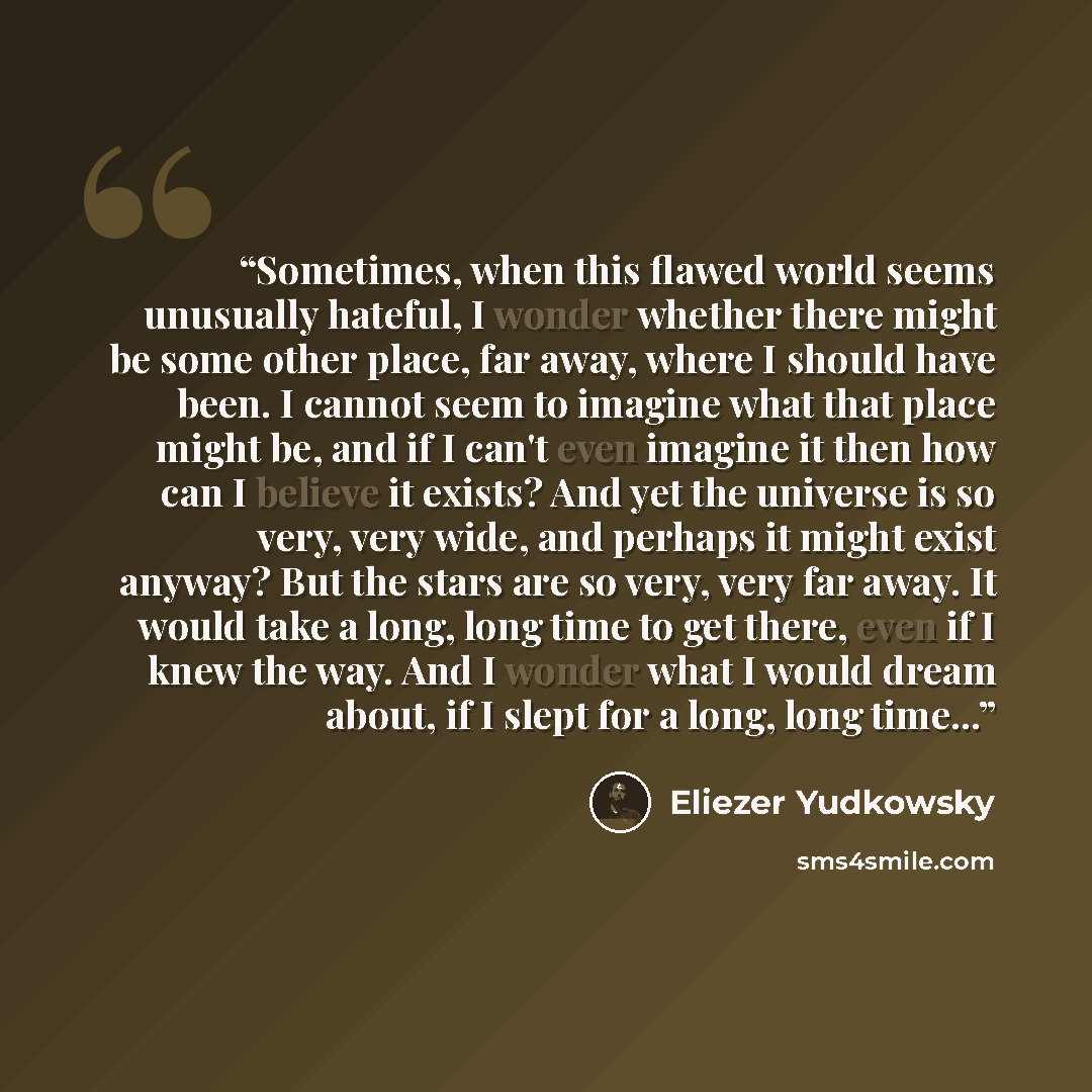 “Sometimes, when this flawed world seems unusually hateful, I wonder whether there might be some other place, far away, where I should have been. I cannot seem to imagine what that place might be, and if I can't even imagine it then how can I believe it exists? And yet the universe is so very, very…” quote by Eliezer Yudkowsky