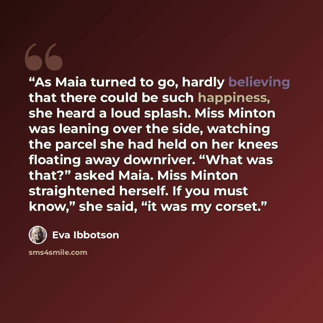 “As Maia turned to go, hardly believing that there could be such happiness, she heard a loud splash. Miss Minton was leaning over the side, watching the parcel she had held on her knees floating away downriver. “What was that?” asked Maia. Miss Minton straightened herself. If you must know,” she…” quote by Eva Ibbotson