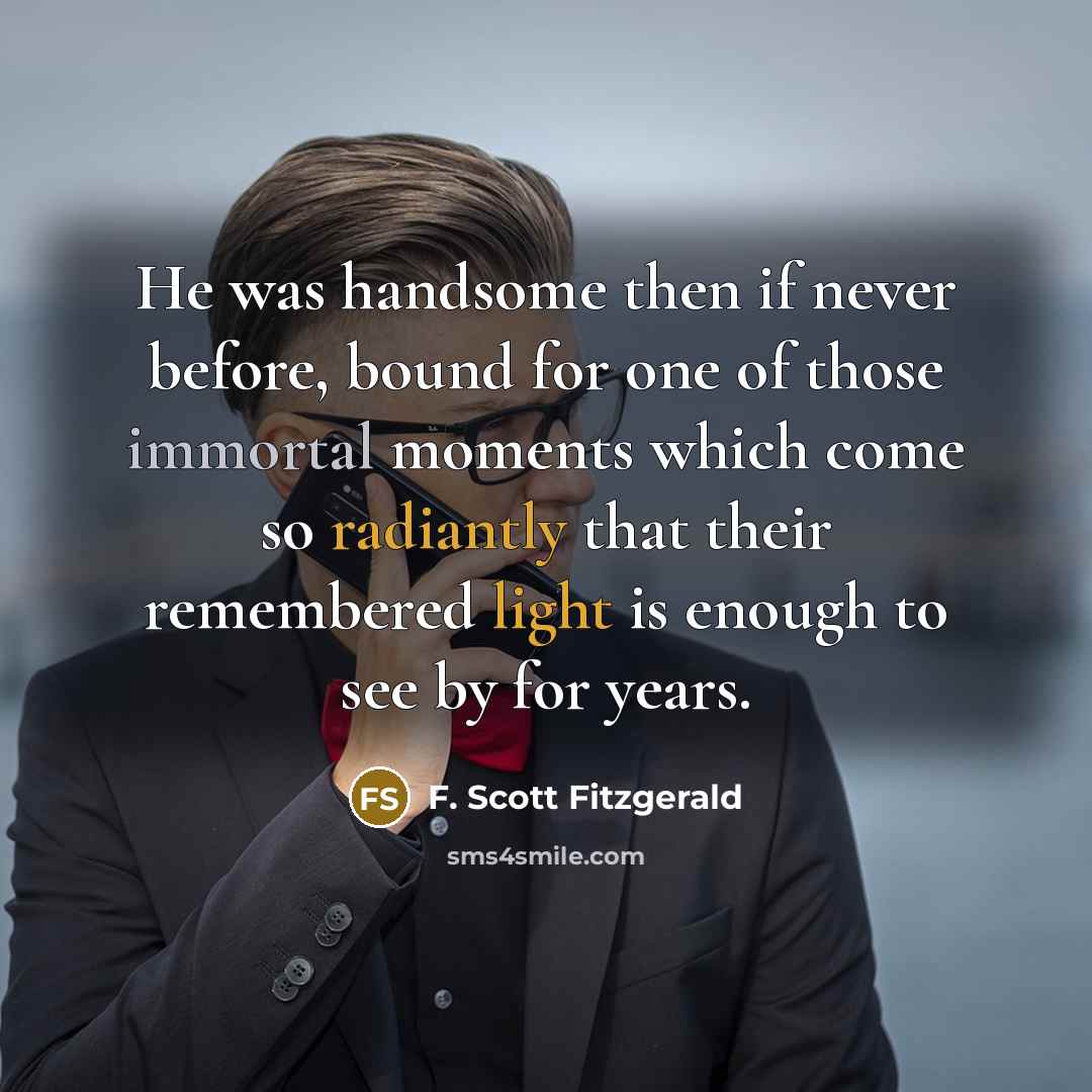 “He was handsome then if never before, bound for one of those immortal moments which come so radiantly that their remembered light is enough to see by for years.” quote by F. Scott Fitzgerald