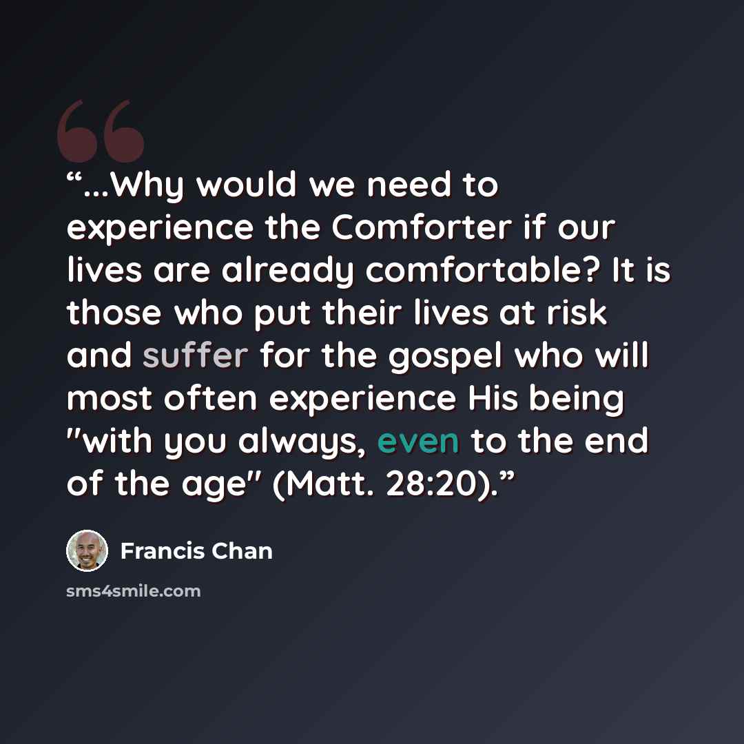 “...Why would we need to experience the Comforter if our lives are already comfortable? It is those who put their lives at risk and suffer for the gospel who will most often experience His being "with you always, even to the end of the age" (Matt. 28:20).” quote by Francis Chan