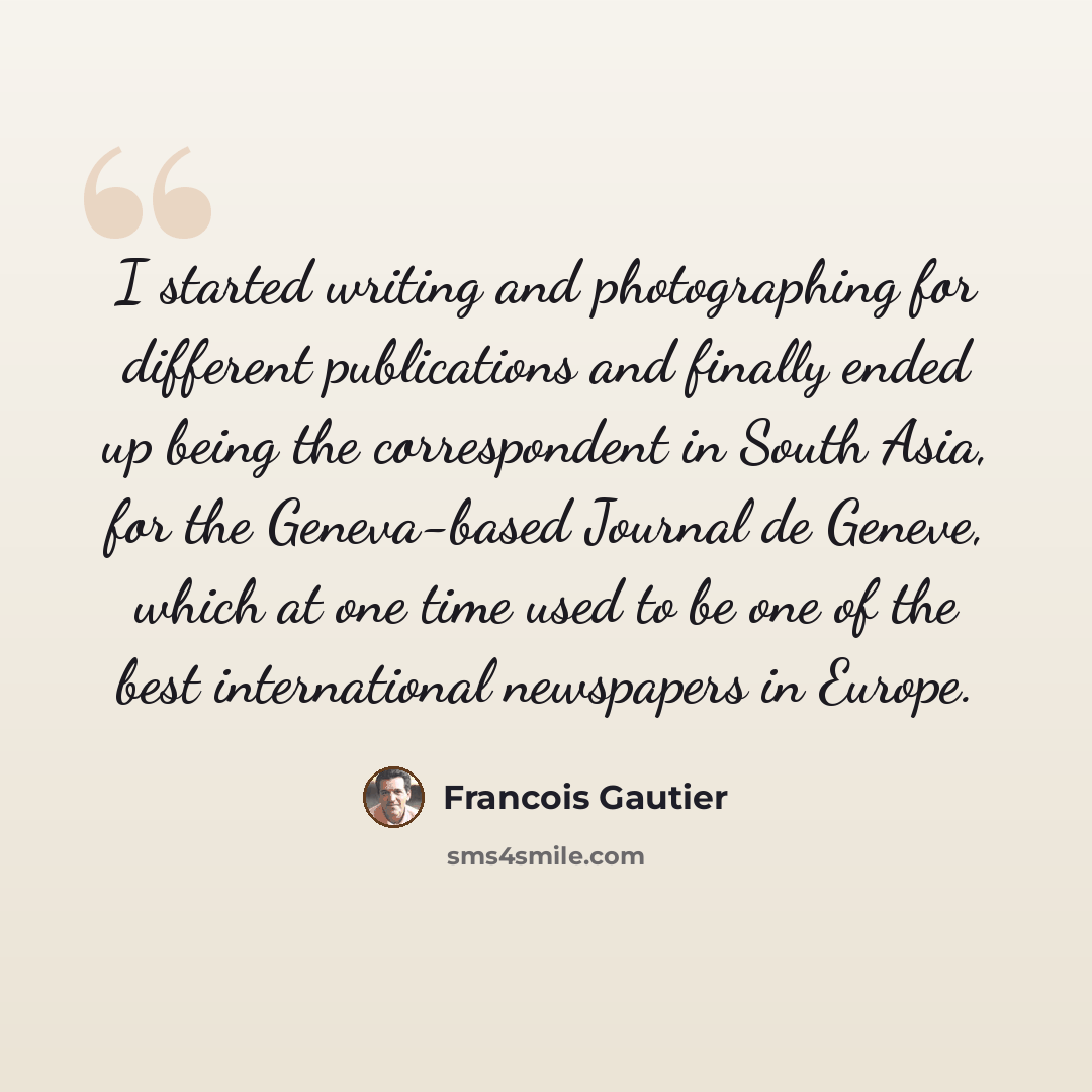 “I started writing and photographing for different publications and finally ended up being the correspondent in South Asia, for the Geneva-based Journal de Geneve, which at one time used to be one of the best international newspapers in Europe.” quote by Francois Gautier