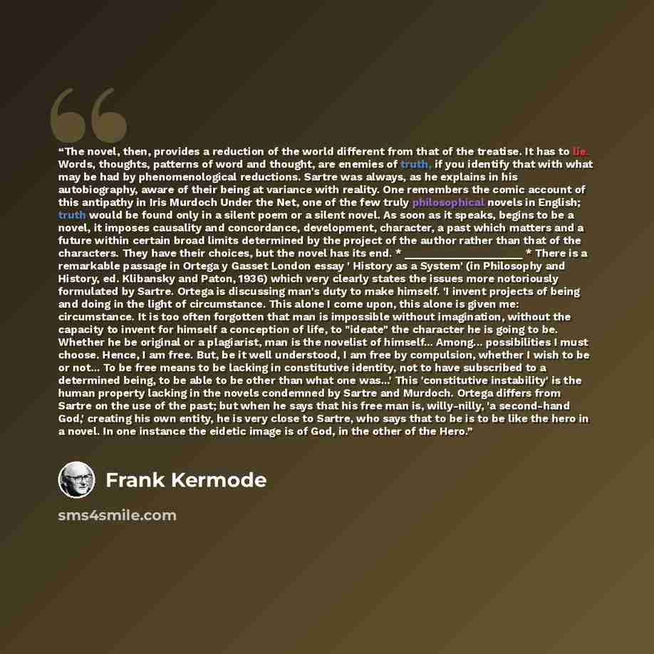 “The novel, then, provides a reduction of the world different from that of the treatise. It has to lie. Words, thoughts, patterns of word and thought, are enemies of truth, if you identify that with what may be had by phenomenological reductions. Sartre was always, as he explains in his…” quote by Frank Kermode