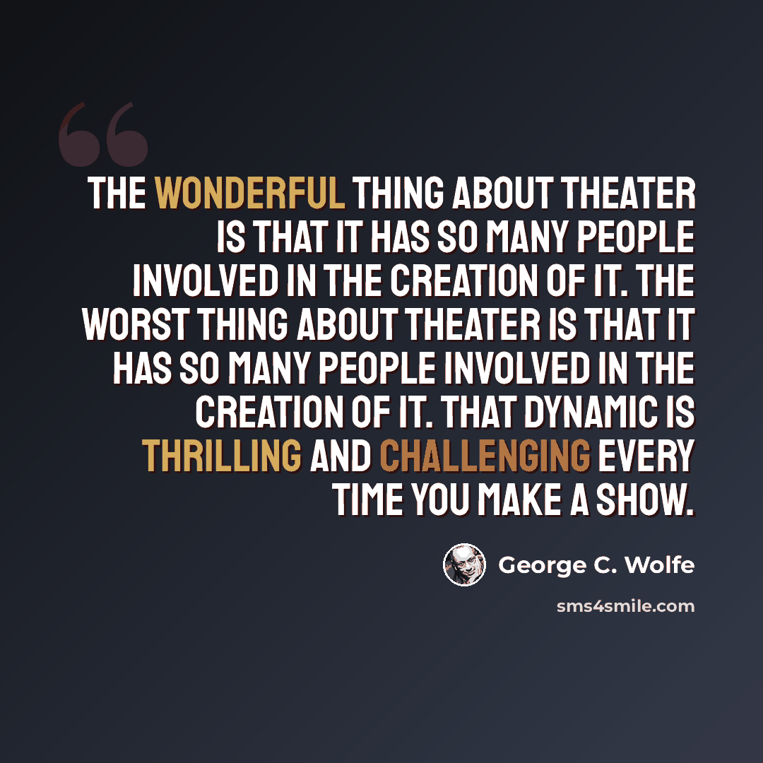 “The wonderful thing about theater is that it has so many people involved in the creation of it. The worst thing about theater is that it has so many people involved in the creation of it. That dynamic is thrilling and challenging every time you make a show.” quote by George C. Wolfe