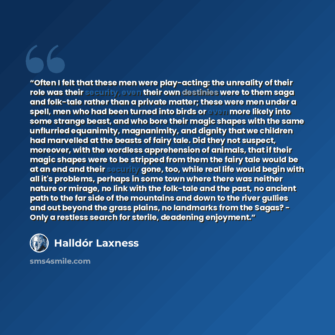 “Often I felt that these men were play-acting: the unreality of their role was their security, even their own destinies were to them saga and folk-tale rather than a private matter; these were men under a spell, men who had been turned into birds or even more likely into some strange beast, and who…” quote by Halldór Laxness