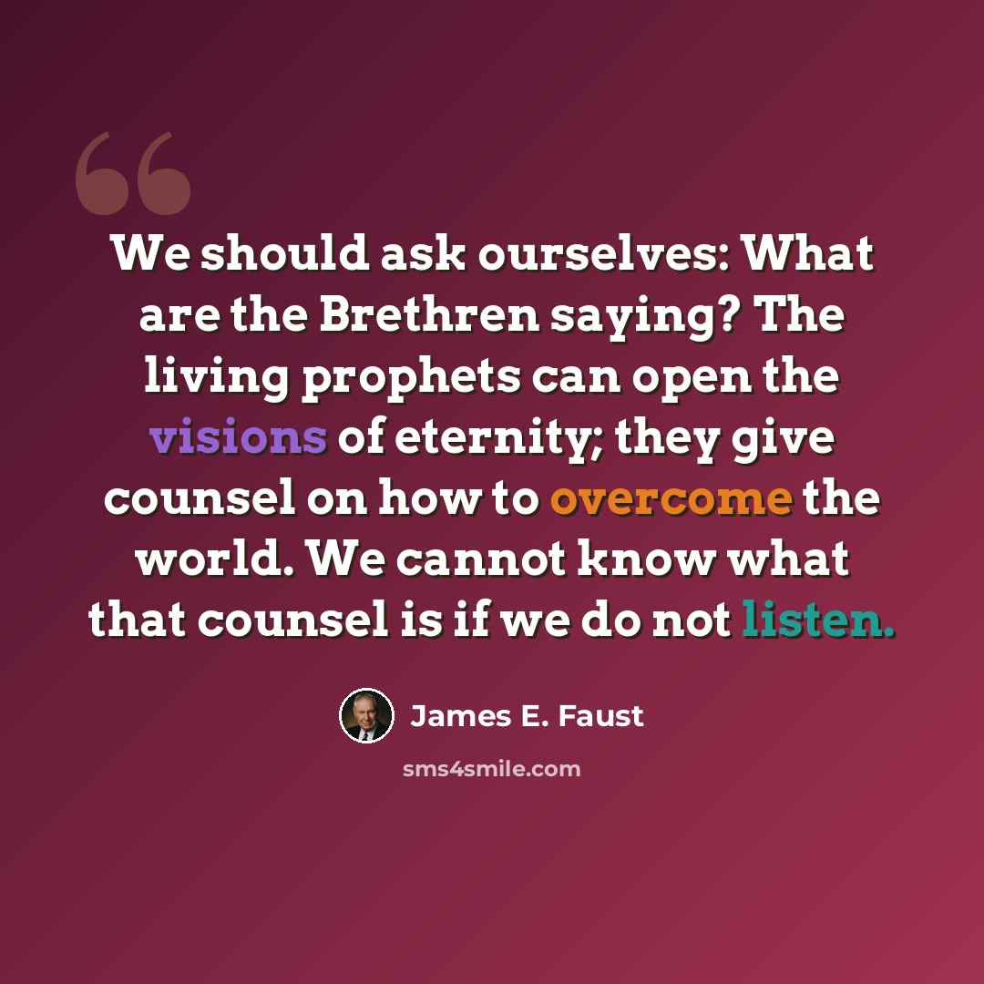 “We should ask ourselves: What are the Brethren saying? The living prophets can open the visions of eternity; they give counsel on how to overcome the world. We cannot know what that counsel is if we do not listen.” quote by James E. Faust