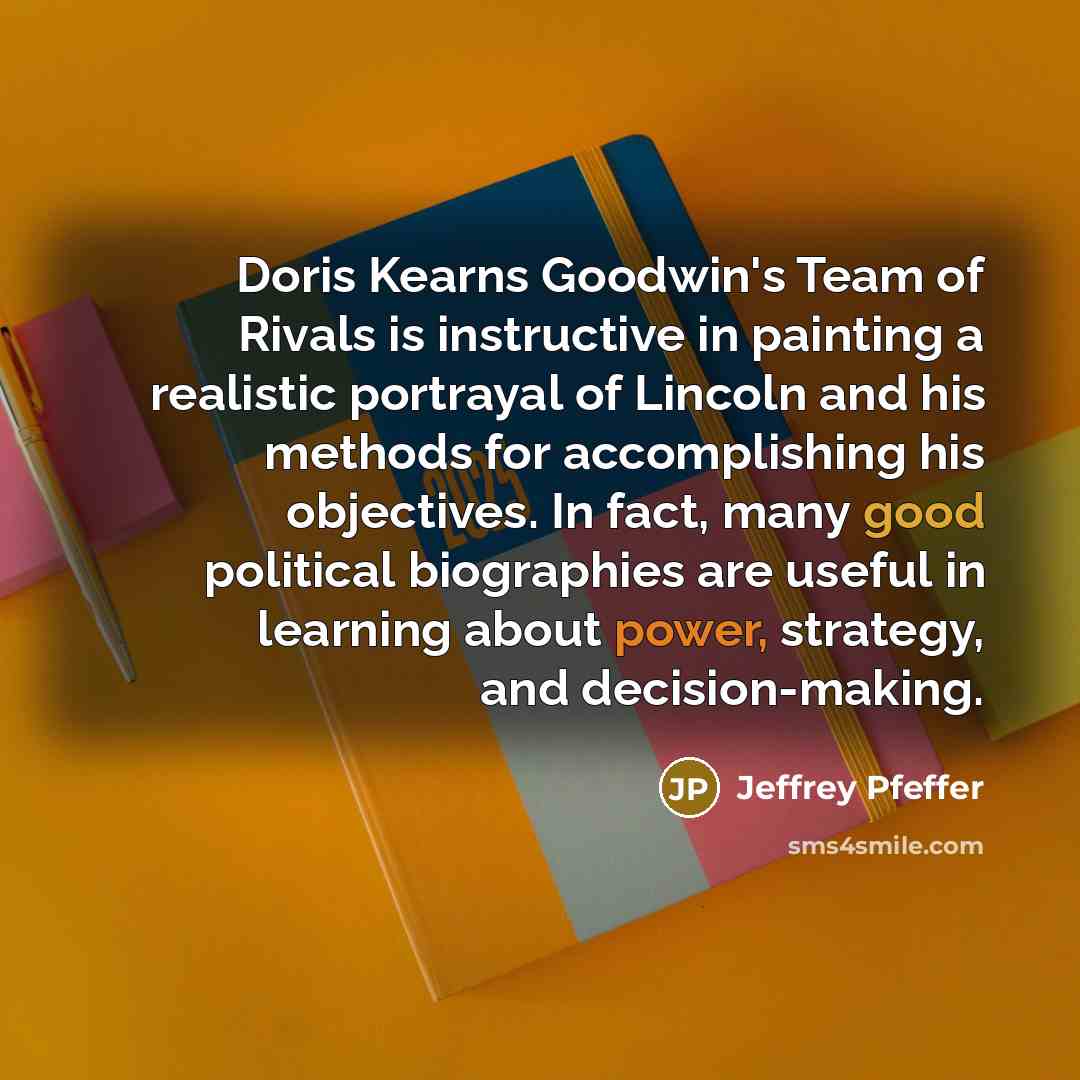 “Doris Kearns Goodwin's Team of Rivals is instructive in painting a realistic portrayal of Lincoln and his methods for accomplishing his objectives. In fact, many good political biographies are useful in learning about power, strategy, and decision-making.” quote by Jeffrey Pfeffer