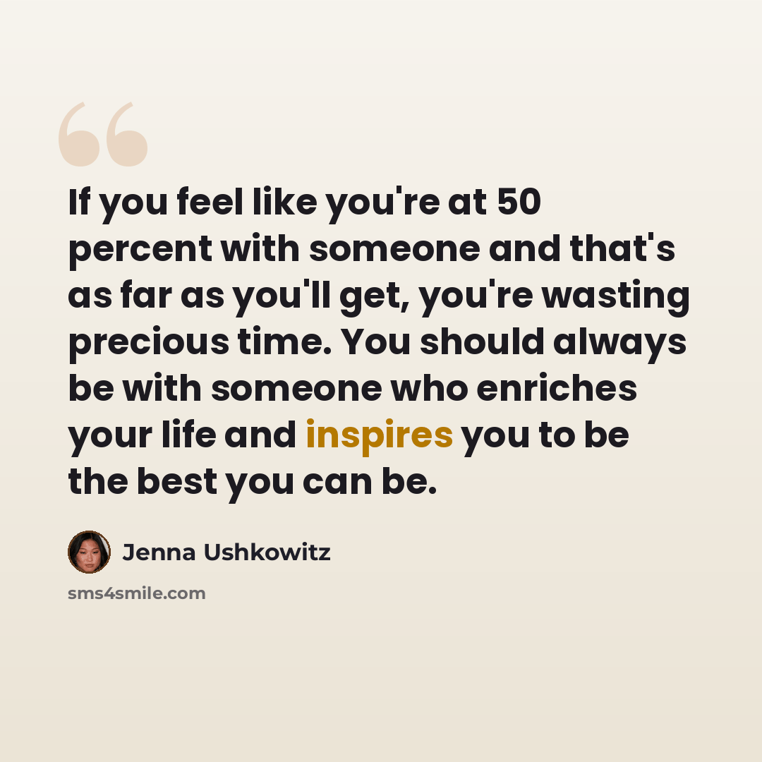 “If you feel like you're at 50 percent with someone and that's as far as you'll get, you're wasting precious time. You should always be with someone who enriches your life and inspires you to be the best you can be.” quote by Jenna Ushkowitz