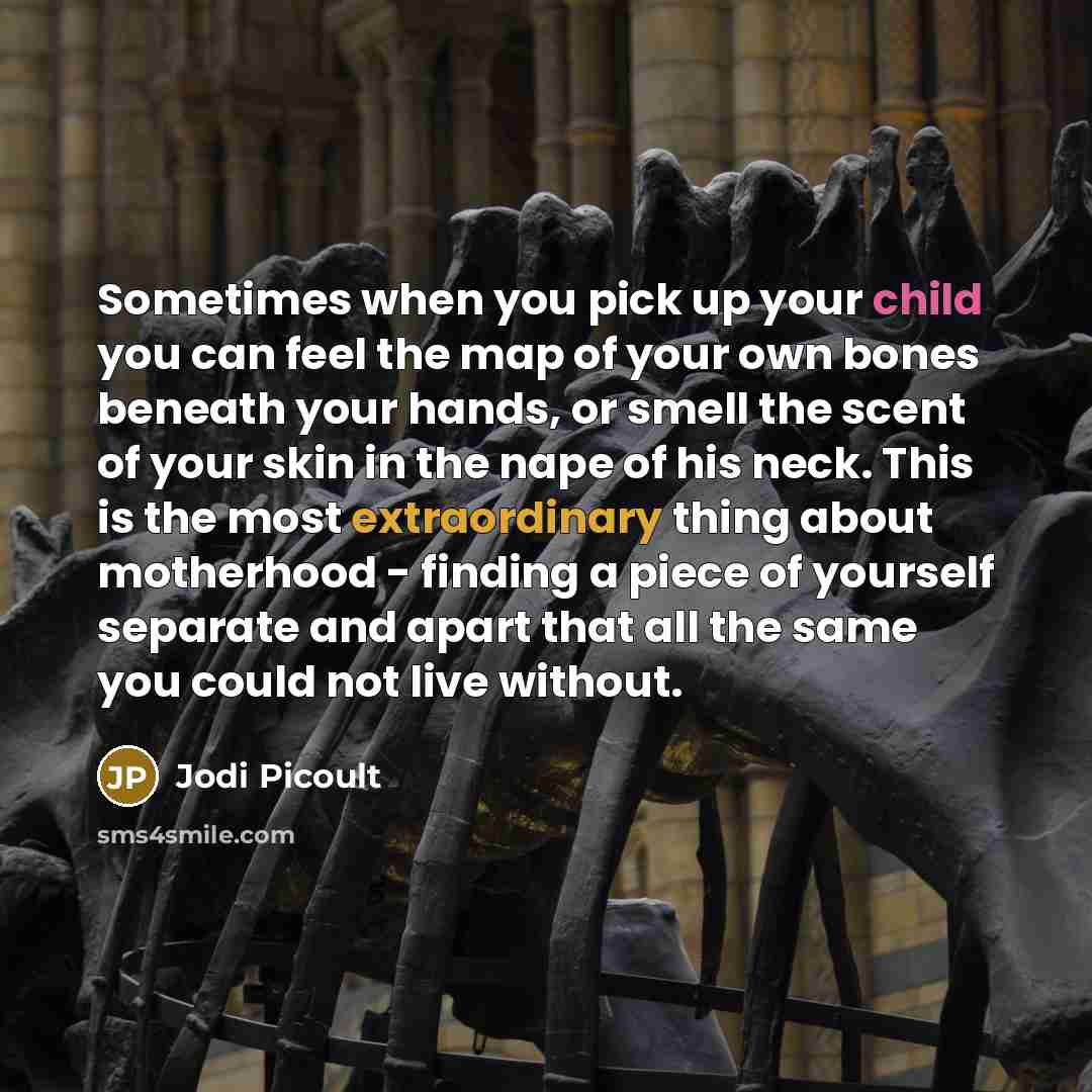 “Sometimes when you pick up your child you can feel the map of your own bones beneath your hands, or smell the scent of your skin in the nape of his neck. This is the most extraordinary thing about motherhood - finding a piece of yourself separate and apart that all the same you could not live…” quote by Jodi Picoult