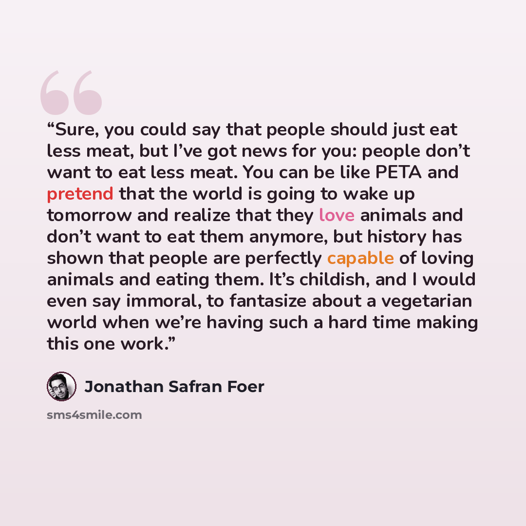 “Sure, you could say that people should just eat less meat, but I’ve got news for you: people don’t want to eat less meat. You can be like PETA and pretend that the world is going to wake up tomorrow and realize that they love animals and don’t want to eat them anymore, but history has shown that…” quote by Jonathan Safran Foer