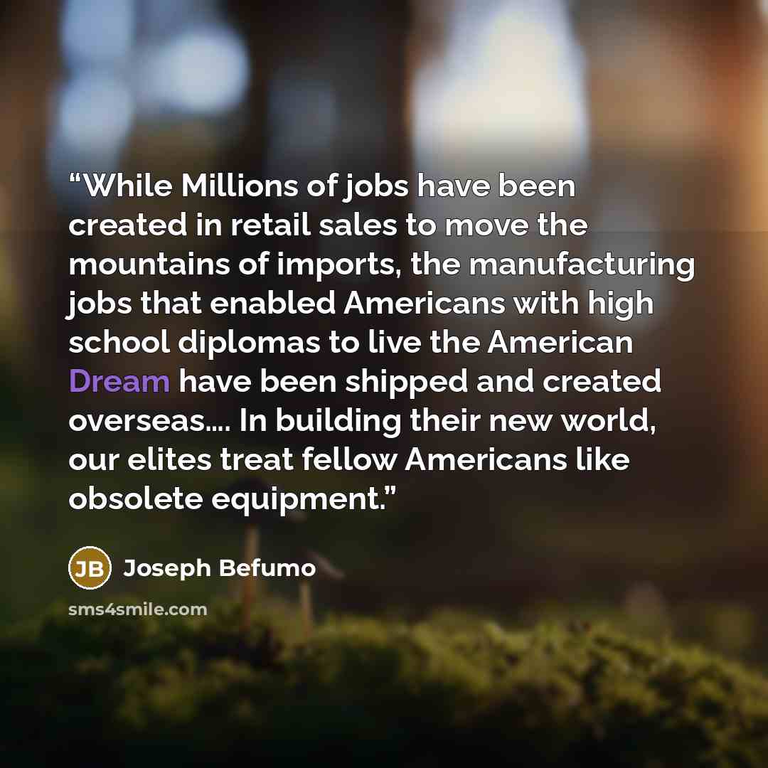 “While Millions of jobs have been created in retail sales to move the mountains of imports, the manufacturing jobs that enabled Americans with high school diplomas to live the American Dream have been shipped and created overseas…. In building their new world, our elites treat fellow Americans like…” quote by Joseph Befumo