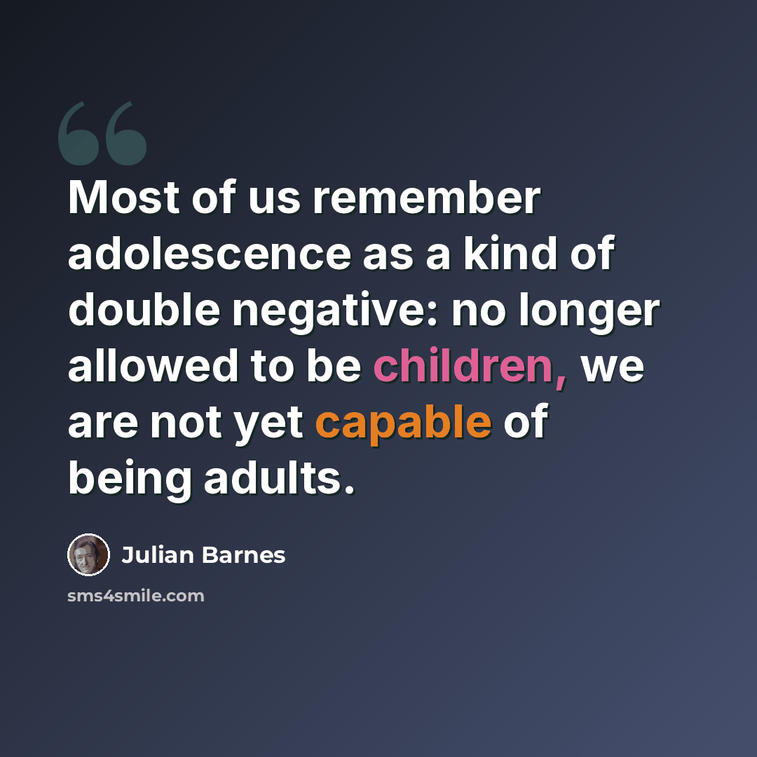 “Most of us remember adolescence as a kind of double negative: no longer allowed to be children, we are not yet capable of being adults.” quote by Julian Barnes