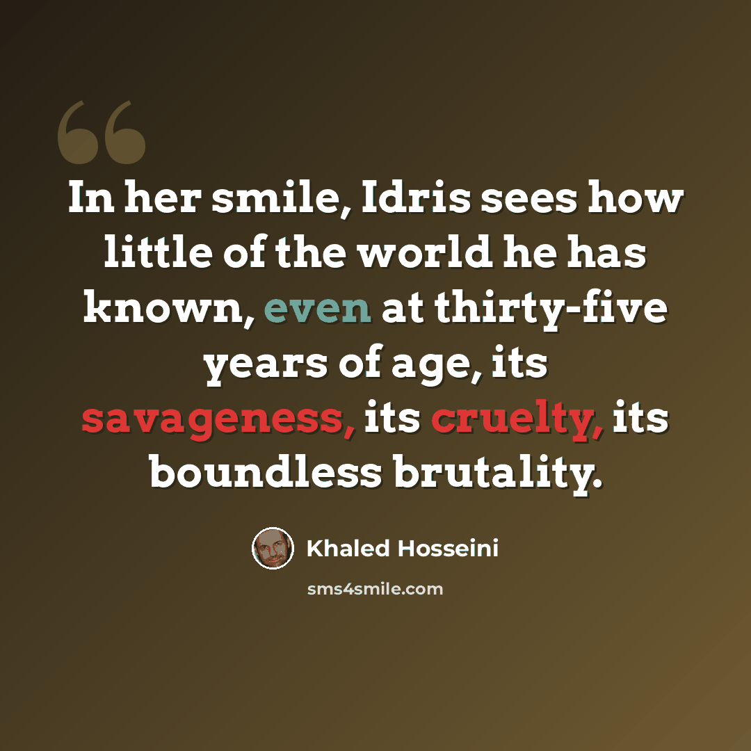 “In her smile, Idris sees how little of the world he has known, even at thirty-five years of age, its savageness, its cruelty, its boundless brutality.” quote by Khaled Hosseini