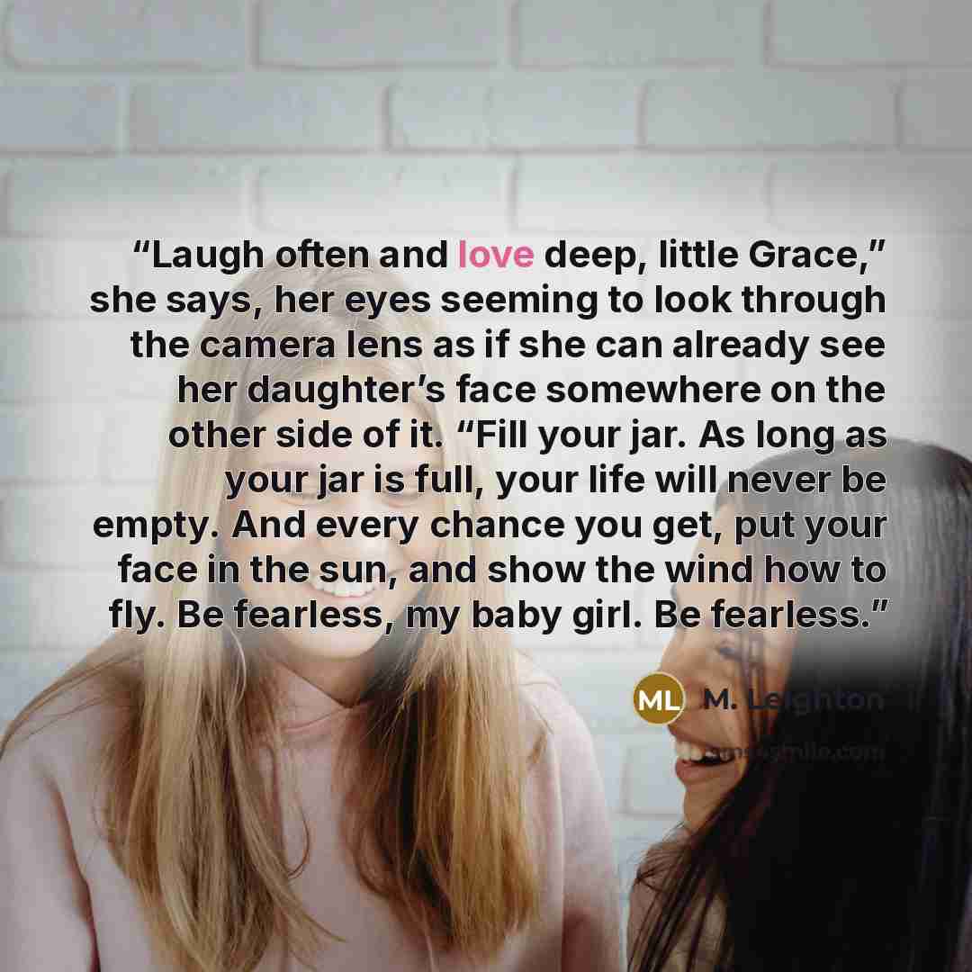 “Laugh often and love deep, little Grace,” she says, her eyes seeming to look through the camera lens as if she can already see her daughter’s face somewhere on the other side of it. “Fill your jar. As long as your jar is full, your life will never be empty. And every chance you get, put your face…” quote by M. Leighton