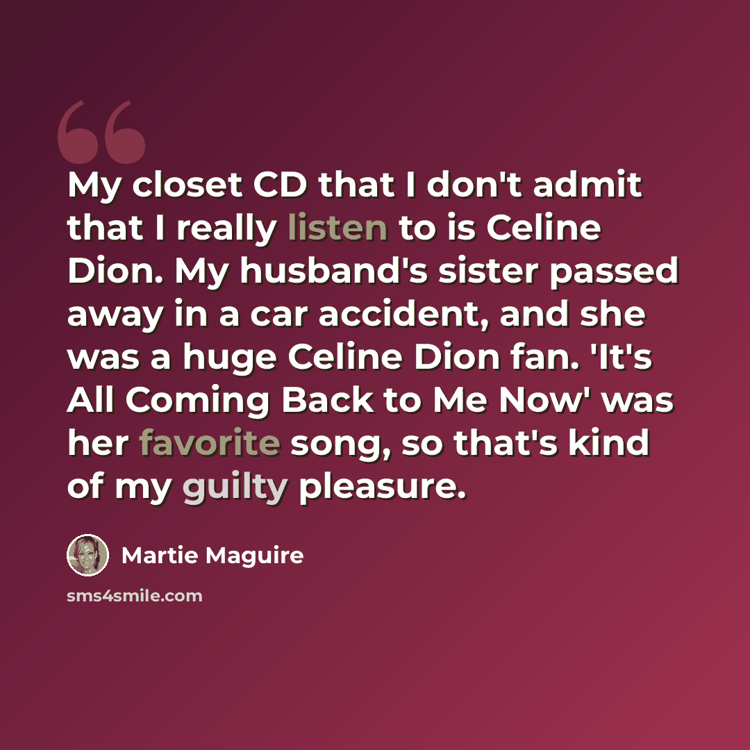 “My closet CD that I don't admit that I really listen to is Celine Dion. My husband's sister passed away in a car accident, and she was a huge Celine Dion fan. 'It's All Coming Back to Me Now' was her favorite song, so that's kind of my guilty pleasure.” quote by Martie Maguire